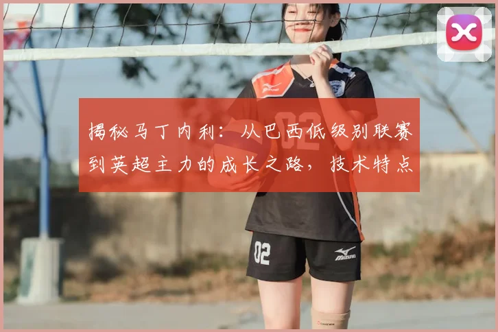 揭秘马丁内利：从巴西低级别联赛到英超主力的成长之路，技术特点与未来潜力分析