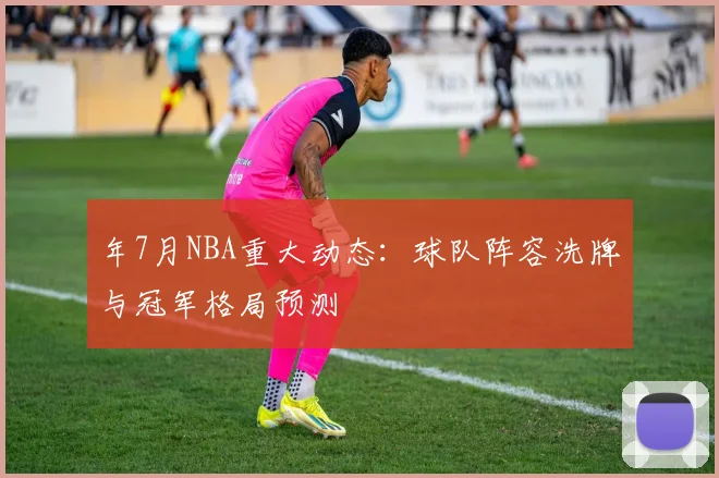 年7月NBA重大动态:球队阵容洗牌与冠军格局预测