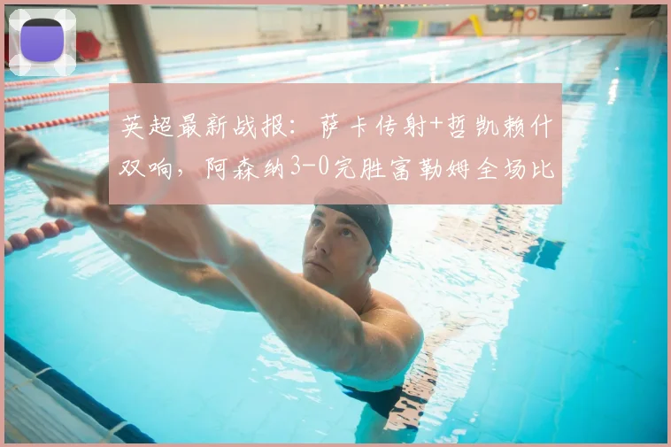 英超最新战报:萨卡传射+哲凯赖什双响,阿森纳3-0完胜富勒姆全场比赛解析