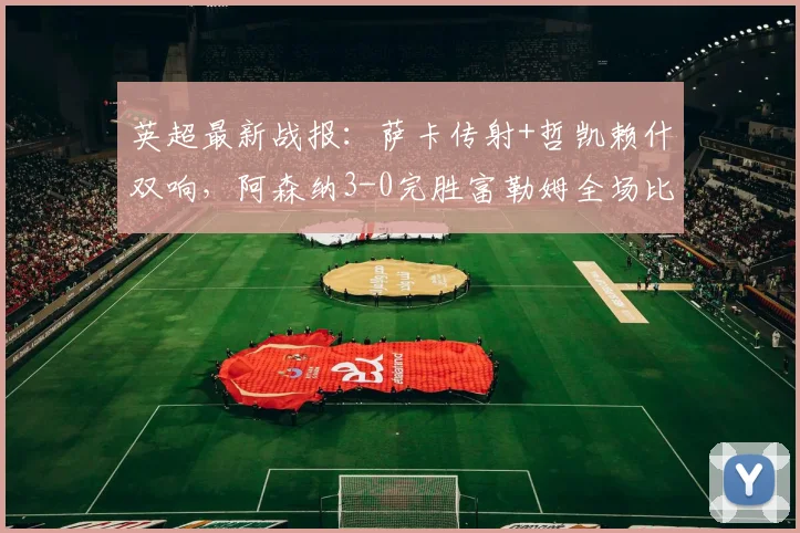 英超最新战报：萨卡传射+哲凯赖什双响，阿森纳3-0完胜富勒姆全场比赛解析