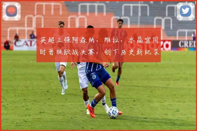 英超三强阿森纳、维拉、水晶宫同时晋级欧战决赛，创下历史新纪录
